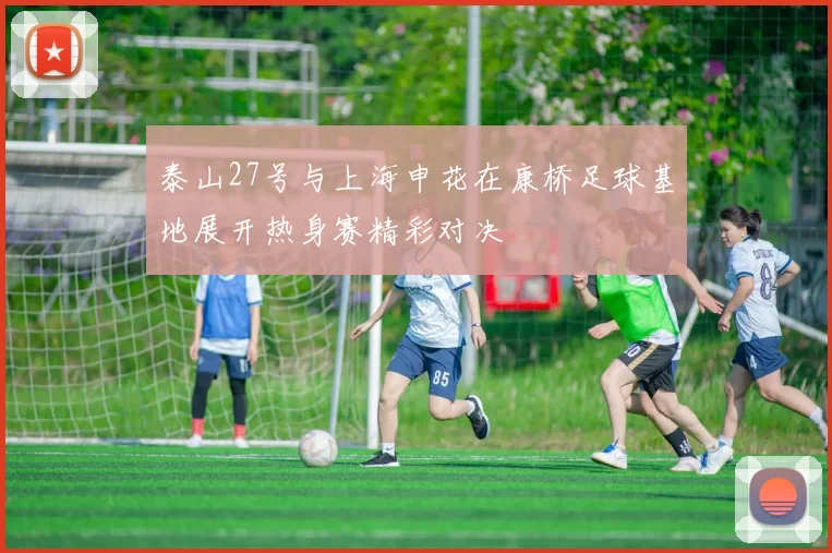 泰山27号与上海申花在康桥足球基地展开热身赛精彩对决