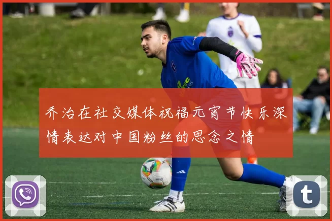 乔治在社交媒体祝福元宵节快乐深情表达对中国粉丝的思念之情