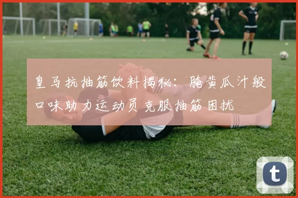 皇马抗抽筋饮料揭秘：腌黄瓜汁般口味助力运动员克服抽筋困扰