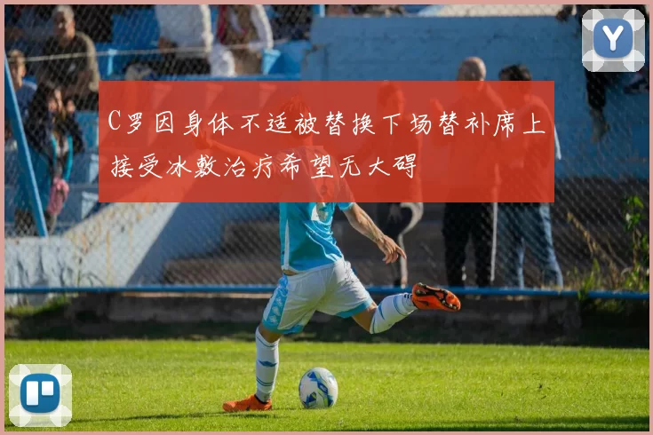 C罗因身体不适被替换下场替补席上接受冰敷治疗希望无大碍