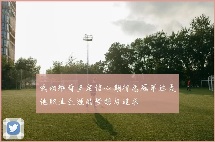 武切维奇坚定信心期待总冠军这是他职业生涯的梦想与追求