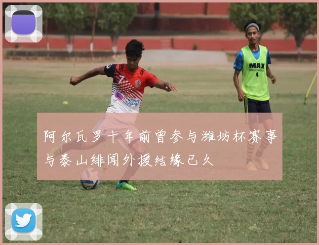 阿尔瓦罗十年前曾参与潍坊杯赛事与泰山绯闻外援结缘已久