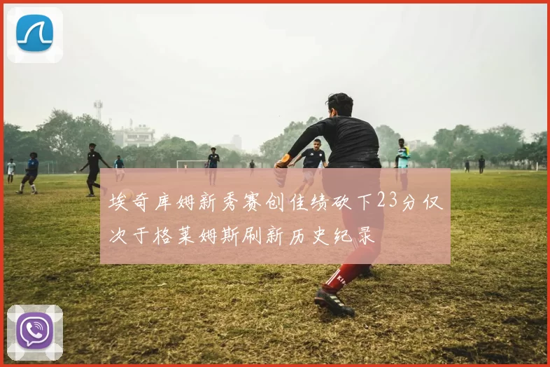 埃奇库姆新秀赛创佳绩砍下23分仅次于格莱姆斯刷新历史纪录