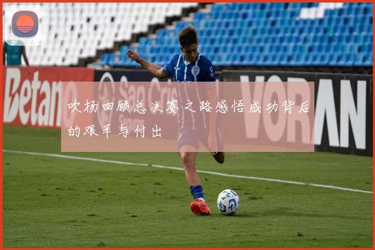 吹杨回顾总决赛之路感悟成功背后的艰辛与付出