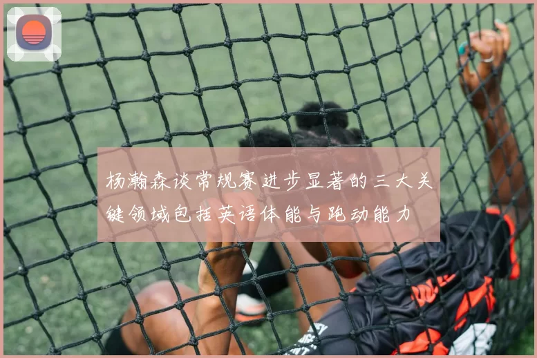 杨瀚森谈常规赛进步显著的三大关键领域包括英语体能与跑动能力