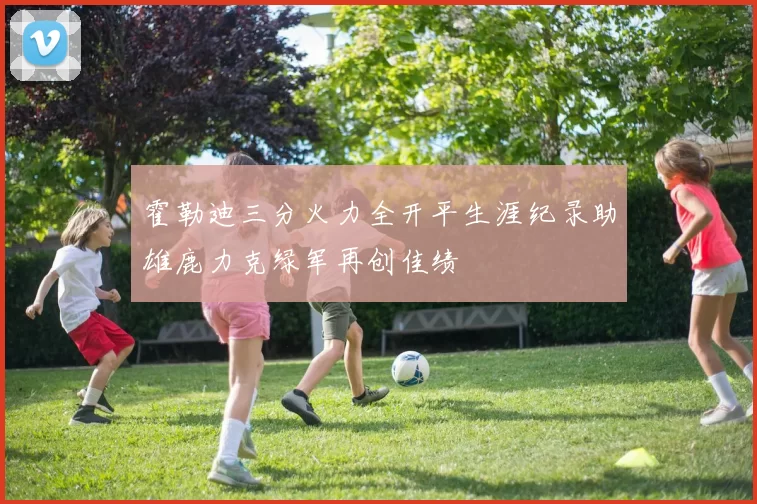 霍勒迪三分火力全开平生涯纪录助雄鹿力克绿军再创佳绩