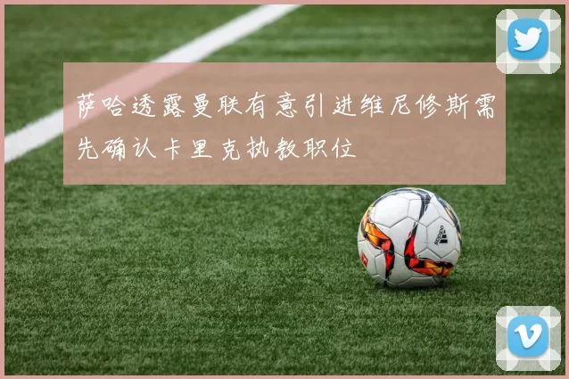 萨哈透露曼联有意引进维尼修斯需先确认卡里克执教职位