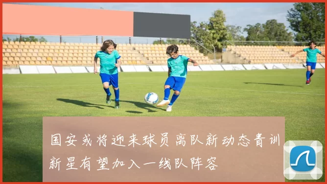 国安或将迎来球员离队新动态青训新星有望加入一线队阵容