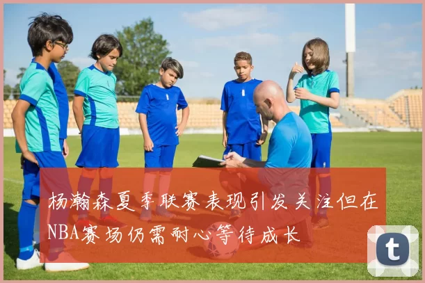 杨瀚森夏季联赛表现引发关注但在NBA赛场仍需耐心等待成长