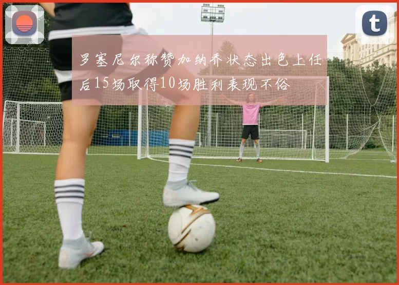 罗塞尼尔称赞加纳乔状态出色上任后15场取得10场胜利表现不俗
