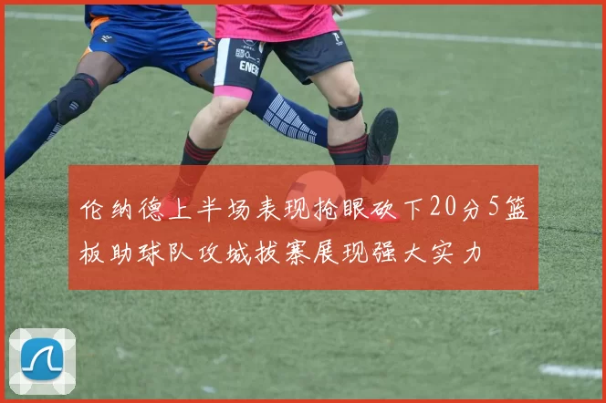 伦纳德上半场表现抢眼砍下20分5篮板助球队攻城拔寨展现强大实力