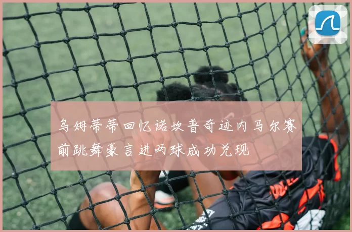 乌姆蒂蒂回忆诺坎普奇迹内马尔赛前跳舞豪言进两球成功兑现