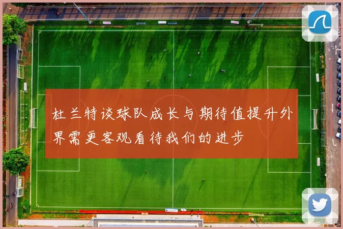 杜兰特谈球队成长与期待值提升外界需更客观看待我们的进步