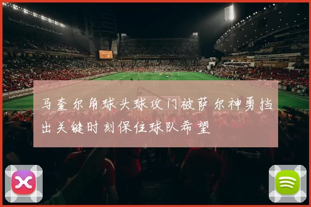 马奎尔角球头球攻门被萨尔神勇挡出关键时刻保住球队希望