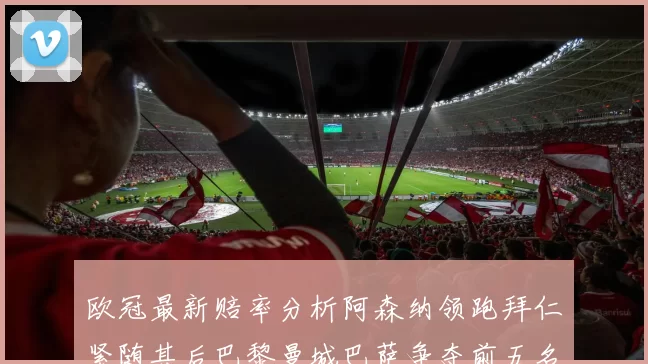 欧冠最新赔率分析阿森纳领跑拜仁紧随其后巴黎曼城巴萨争夺前五名