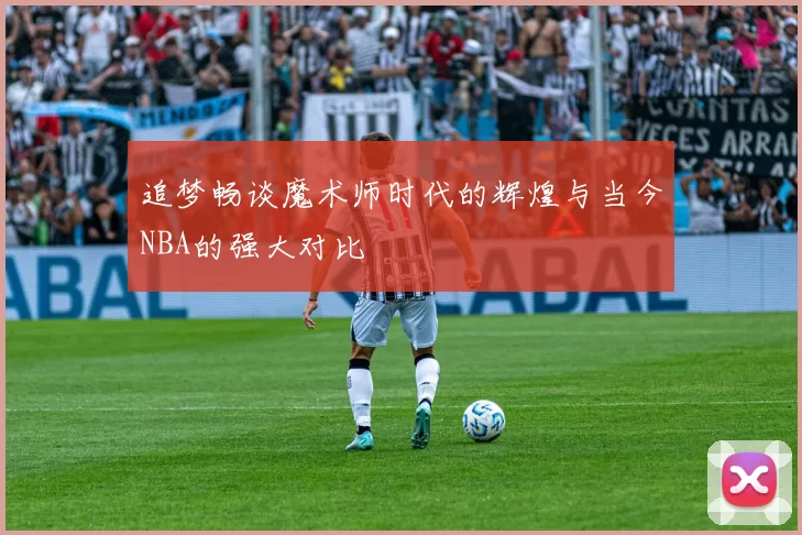 追梦畅谈魔术师时代的辉煌与当今NBA的强大对比