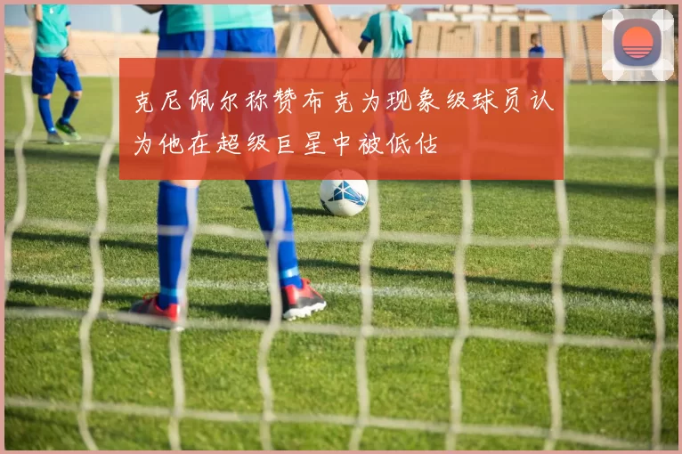 克尼佩尔称赞布克为现象级球员认为他在超级巨星中被低估