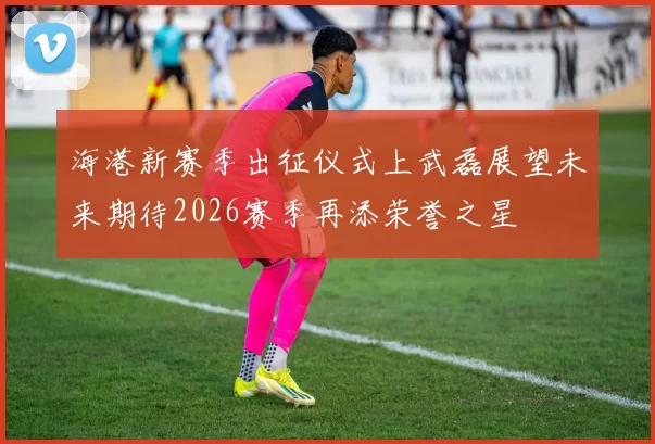 海港新赛季出征仪式上武磊展望未来期待2026赛季再添荣誉之星