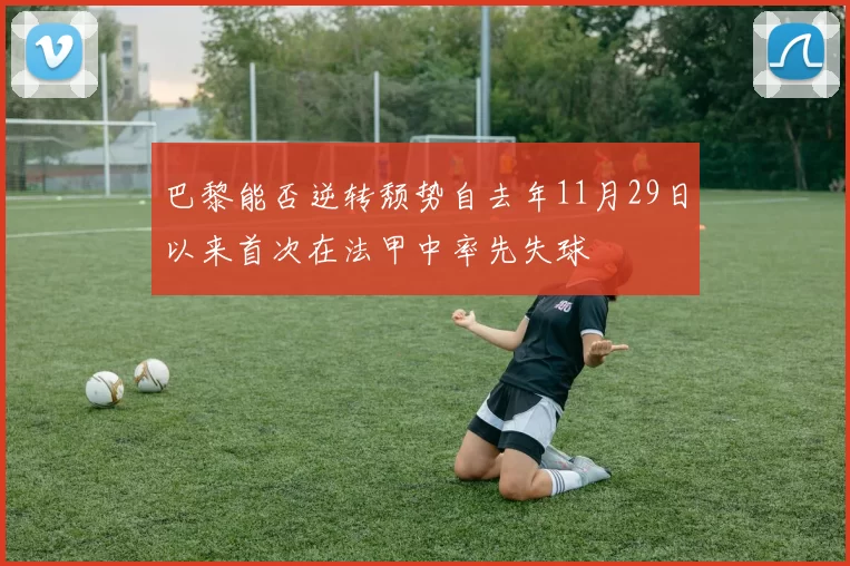巴黎能否逆转颓势自去年11月29日以来首次在法甲中率先失球