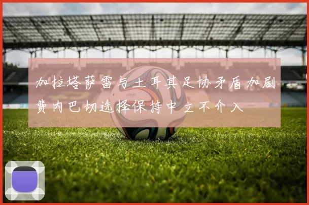 加拉塔萨雷与土耳其足协矛盾加剧费内巴切选择保持中立不介入