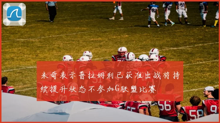 米奇表示普拉姆利已获准出战将持续提升状态不参加G联盟比赛