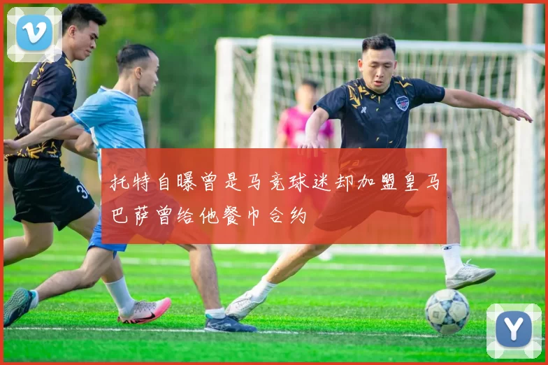 托特自曝曾是马竞球迷却加盟皇马巴萨曾给他餐巾合约