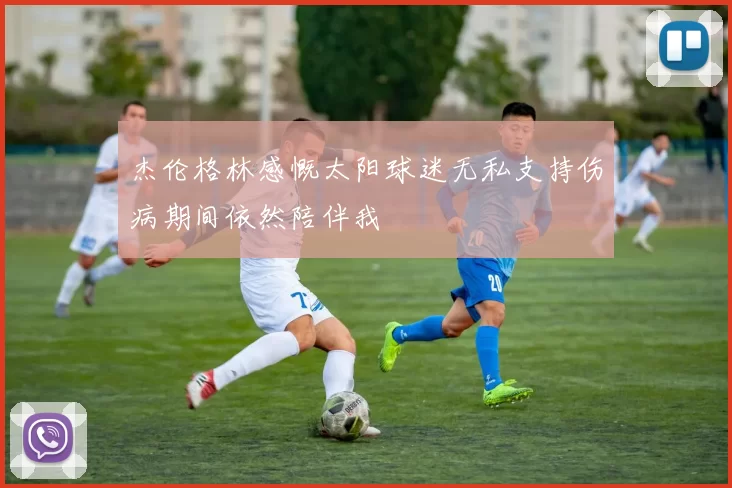 杰伦格林感慨太阳球迷无私支持伤病期间依然陪伴我