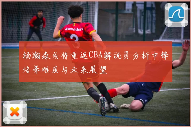 杨瀚森或将重返CBA解说员分析中锋培养难度与未来展望