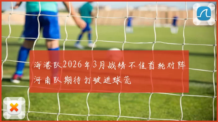 海港队2026年3月战绩不佳首轮对阵河南队期待打破进球荒