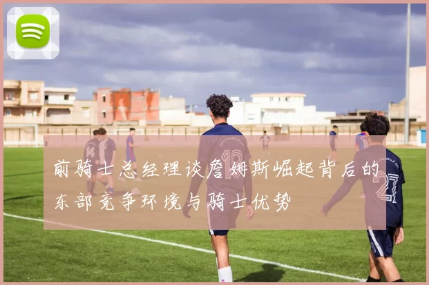 前骑士总经理谈詹姆斯崛起背后的东部竞争环境与骑士优势