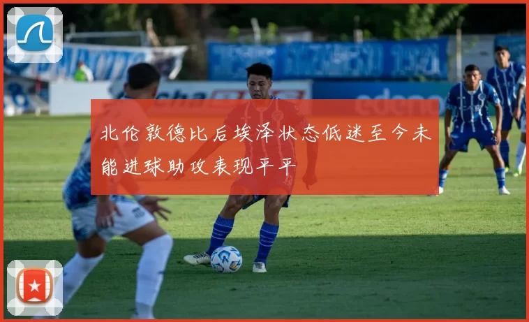 北伦敦德比后埃泽状态低迷至今未能进球助攻表现平平