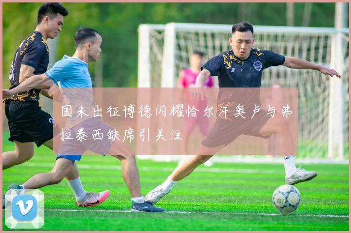 国米出征博德闪耀恰尔汗奥卢与弗拉泰西缺席引关注