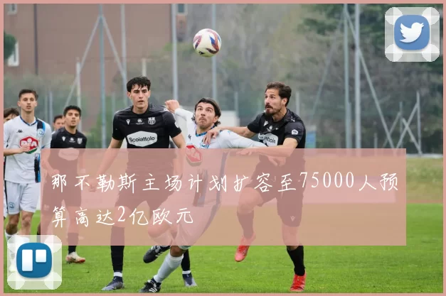 那不勒斯主场计划扩容至75000人预算高达2亿欧元