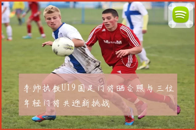 李帅执教U19国足门将晒合照与三位年轻门将共迎新挑战